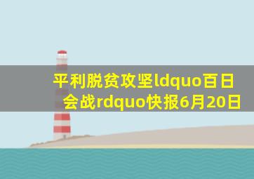 平利脱贫攻坚“百日会战”快报(6月20日)