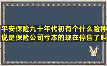 平安保险九十年代初有个什么险种说是保险公司亏本的,现在停售了,叫...