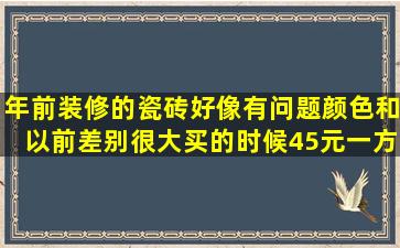 年前装修的,瓷砖好像有问题颜色和以前差别很大,买的时候45元一方(...