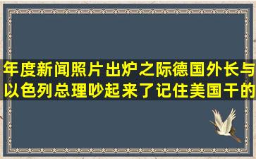 年度新闻照片出炉之际,德国外长与以色列总理吵起来了,记住美国干的...