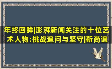 年终回眸|澎湃新闻关注的十位艺术人物:挑战、追问与坚守|靳尚谊|油画|...