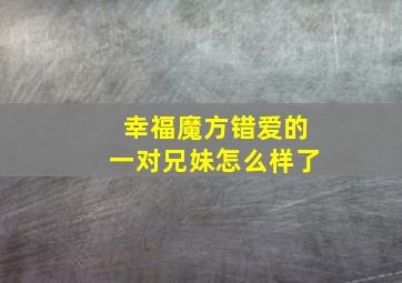 幸福魔方错爱的一对兄妹怎么样了