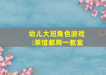 幼儿大班角色游戏:茶馆、邮局(一)教案