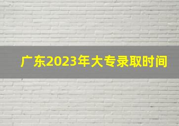 广东2023年大专录取时间