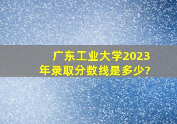 广东工业大学2023年录取分数线是多少?