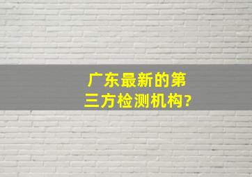 广东最新的第三方检测机构?