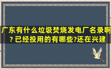 广东有什么垃圾焚烧发电厂名录啊? 已经投用的有哪些?还在兴建的又...