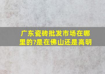 广东瓷砖批发市场在哪里的?是在佛山还是高明。