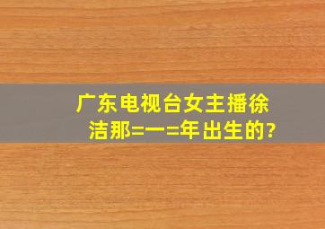 广东电视台女主播徐洁那=一=年出生的?