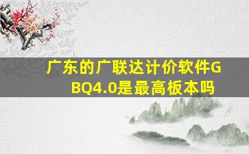 广东的广联达计价软件GBQ4.0是最高板本吗