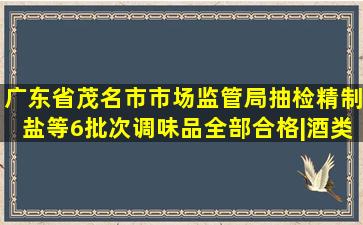 广东省茂名市市场监管局抽检精制盐等6批次调味品全部合格|酒类