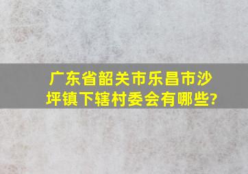 广东省韶关市乐昌市沙坪镇下辖村委会有哪些?