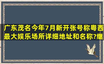 广东茂名今年7月新开张,号称粤西最大娱乐场所详细地址和名称?继...