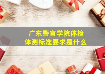 广东警官学院体检、体测标准要求是什么