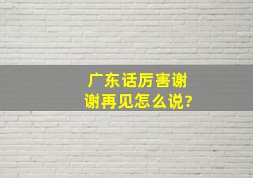 广东话厉害,谢谢,再见怎么说?