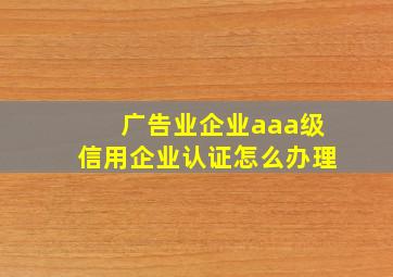 广告业企业aaa级信用企业认证怎么办理