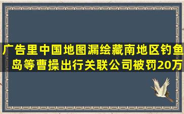 广告里中国地图漏绘藏南地区、钓鱼岛等,曹操出行关联公司被罚20万...