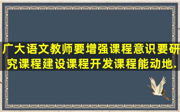 广大语文教师要增强课程意识,要研究课程,建设课程,开发课程,能动地...