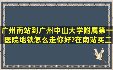 广州南站到广州中山大学附属第一医院地铁怎么走你好?在南站买二号...