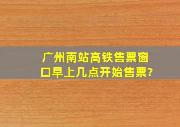 广州南站高铁售票窗口早上几点开始售票?