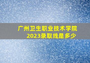 广州卫生职业技术学院2023录取线是多少