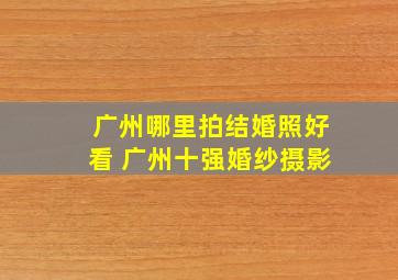 广州哪里拍结婚照好看 广州十强婚纱摄影