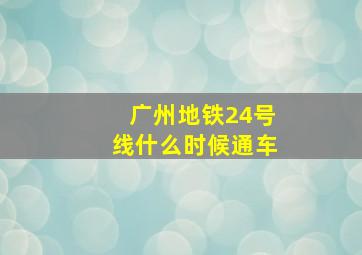 广州地铁24号线什么时候通车(