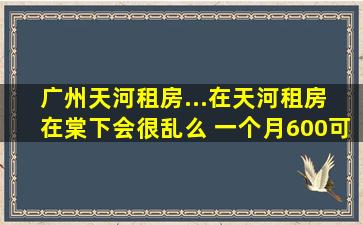 广州天河租房...在天河租房 在棠下会很乱么 一个月600可以租到咋样嘚...