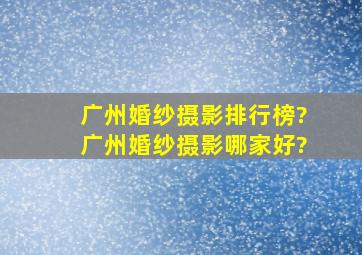 广州婚纱摄影排行榜?广州婚纱摄影哪家好?