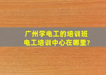 广州学电工的培训班,电工培训中心在哪里?