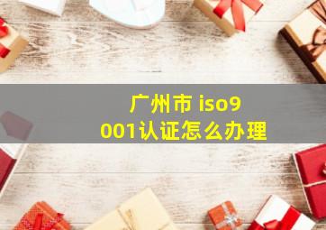 广州市 iso9001认证怎么办理