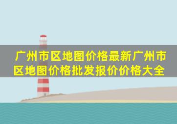 广州市区地图价格最新广州市区地图价格、批发报价、价格大全 