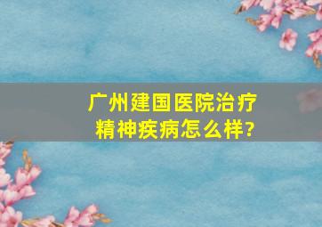 广州建国医院治疗精神疾病怎么样?