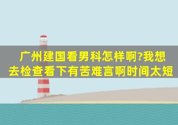 广州建国看男科怎样啊?我想去检查看下,有苦难言啊,时间太短