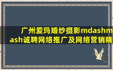 广州爱玛婚纱摄影——诚聘网络推广及网络营销精英多名!