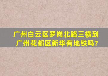 广州白云区罗岗北路三横到广州花都区新华有地铁吗?