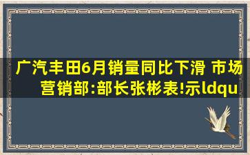 广汽丰田6月销量同比下滑 市场营销部:部长张彬表!示“压力不小”