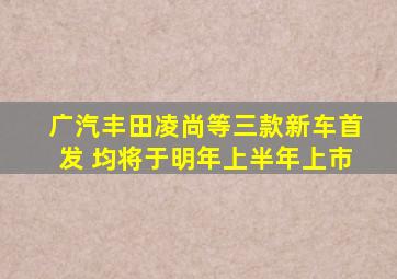 广汽丰田凌尚等三款新车首发 均将于明年上半年上市