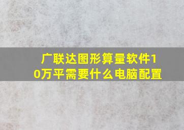 广联达图形算量软件10万平需要什么电脑配置