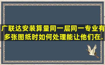 广联达安装算量同一层同一专业有多张图纸时,如何处理能让他们在...