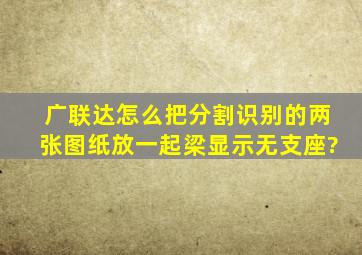 广联达怎么把分割识别的两张图纸放一起梁显示无支座?