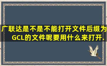 广联达是不是不能打开文件后缀为GCL的文件呢。。。要用什么来打开...