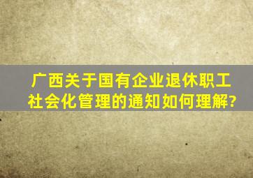 广西关于国有企业退休职工社会化管理的通知。如何理解?