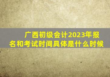 广西初级会计2023年报名和考试时间具体是什么时候