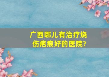 广西哪儿有治疗烧伤疤痕好的医院?