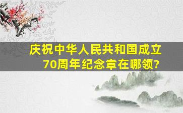 庆祝中华人民共和国成立70周年纪念章在哪领?