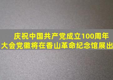 庆祝中国共产党成立100周年大会党徽将在香山革命纪念馆展出