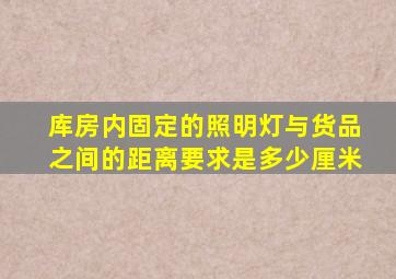 库房内固定的照明灯与货品之间的距离要求是多少厘米