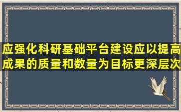 应强化科研基础平台建设应以提高成果的质量和数量为目标,更深层次...