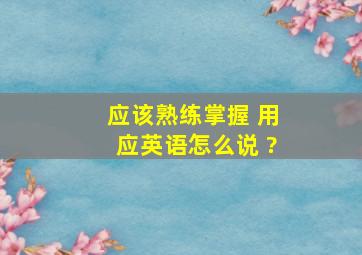 应该熟练掌握 用应英语怎么说 ?